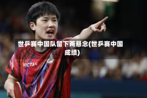 世乒赛中国队留下两悬念(世乒赛中国成绩)