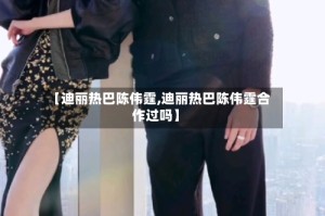 【迪丽热巴陈伟霆,迪丽热巴陈伟霆合作过吗】