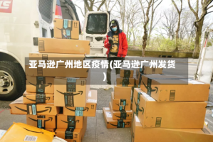 亚马逊广州地区疫情(亚马逊广州发货)