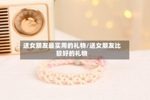 送女朋友最实用的礼物/送女朋友比较好的礼物