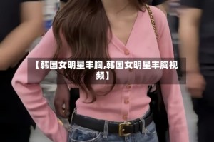 【韩国女明星丰胸,韩国女明星丰胸视频】