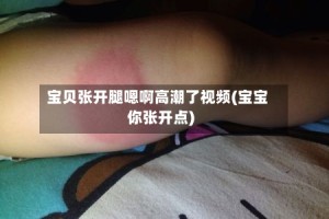 宝贝张开腿嗯啊高潮了视频(宝宝你张开点)