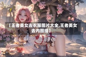 【王者美女去衣服图片大全,王者美女去内图组】
