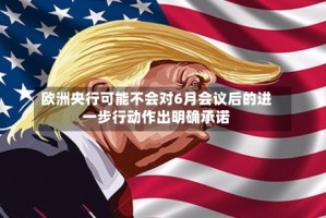 欧洲央行可能不会对6月会议后的进一步行动作出明确承诺