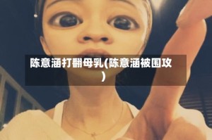 陈意涵打翻母乳(陈意涵被围攻)