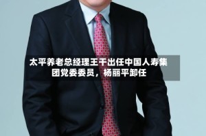 太平养老总经理王干出任中国人寿集团党委委员，杨丽平卸任