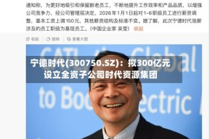 宁德时代(300750.SZ)：拟300亿元设立全资子公司时代资源集团