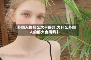 【外国人的那么大不疼吗,为什么外国人的都大会痛吗】