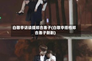 白敬亭访谈提郑合惠子(白敬亭搭档郑合惠子新剧)