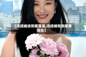 【冯绍峰谈倪妮落泪,冯绍峰和倪妮再同台】