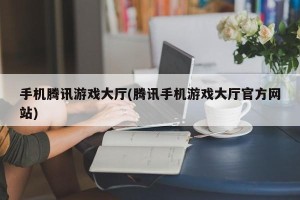 手机腾讯游戏大厅(腾讯手机游戏大厅官方网站)