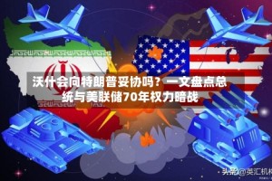 沃什会向特朗普妥协吗？一文盘点总统与美联储70年权力暗战