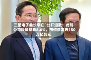三星电子会长李在镕公开道歉！此前公司股价暴跌8.6%，市值蒸发近150万亿韩元