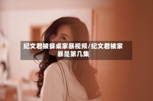 纪文君被餐桌家暴视频/纪文君被家暴是第几集