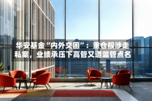 华安基金“内外交困”：重仓股涉走私案，业绩承压下高管又遭监管点名