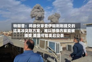 特朗普：将很快审查伊朗刚刚提交的结束冲突新方案，难以想像方案能被接受 美国可能重启空袭