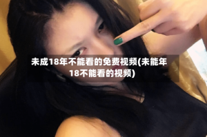 未成18年不能看的免费视频(未能年18不能看的视频)