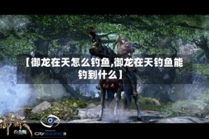 【御龙在天怎么钓鱼,御龙在天钓鱼能钓到什么】