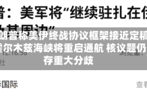 特朗普称美伊终战协议框架接近定稿 霍尔木兹海峡将重启通航 核议题仍存重大分歧