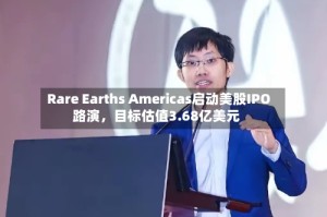 Rare Earths Americas启动美股IPO路演，目标估值3.68亿美元