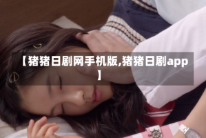 【猪猪日剧网手机版,猪猪日剧app】