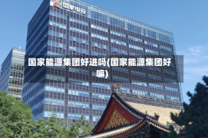 国家能源集团好进吗(国家能源集团好嘛)