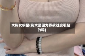 大胸女明星(胸大是因为纵欲过度引起的吗)