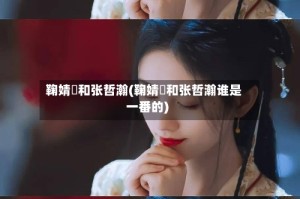 鞠婧祎和张哲瀚(鞠婧祎和张哲瀚谁是一番的)