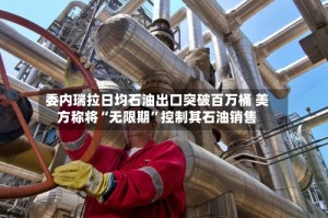 委内瑞拉日均石油出口突破百万桶 美方称将“无限期”控制其石油销售