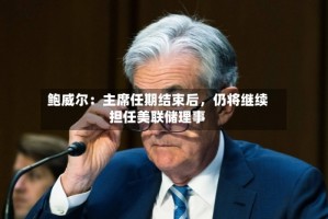 鲍威尔：主席任期结束后，仍将继续担任美联储理事