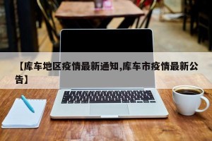 【库车地区疫情最新通知,库车市疫情最新公告】