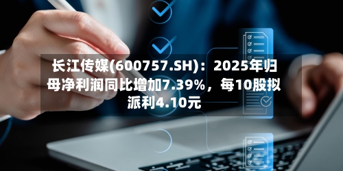 长江传媒(600757.SH)：2025年归母净利润同比增加7.39%，每10股拟派利4.10元-第1张图片