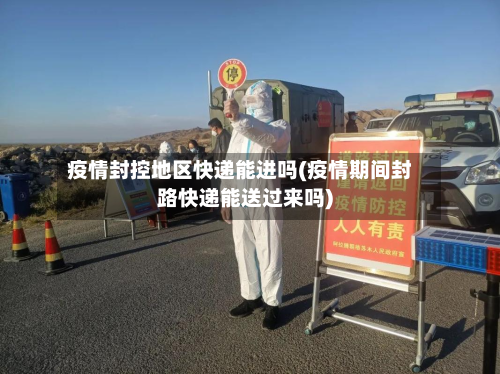 疫情封控地区快递能进吗(疫情期间封路快递能送过来吗)-第1张图片