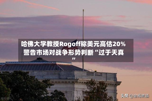哈佛大学教授Rogoff称美元高估20% 警告市场对战争形势判断“过于天真”-第1张图片