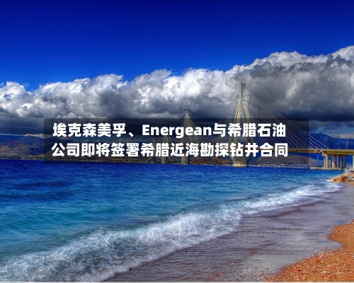 埃克森美孚、Energean与希腊石油公司即将签署希腊近海勘探钻井合同-第2张图片