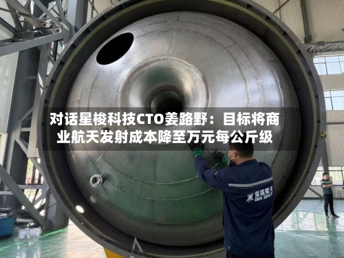 对话星梭科技CTO姜路野：目标将商业航天发射成本降至万元每公斤级-第3张图片