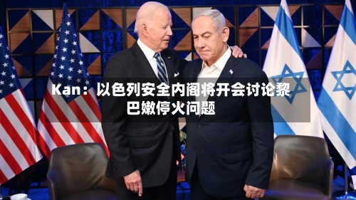 Kan：以色列安全内阁将开会讨论黎巴嫩停火问题-第1张图片