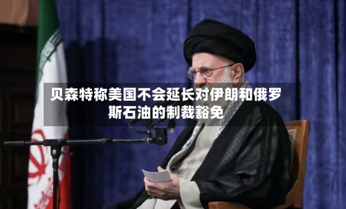 贝森特称美国不会延长对伊朗和俄罗斯石油的制裁豁免-第1张图片