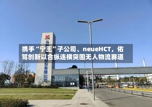 携手“宁王	”子公司、neueHCT，佑驾创新以合纵连横突围无人物流赛道-第1张图片