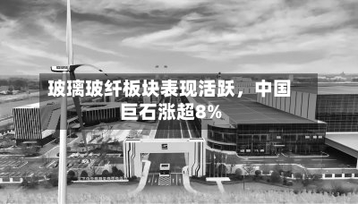 玻璃玻纤板块表现活跃	，中国巨石涨超8%-第1张图片