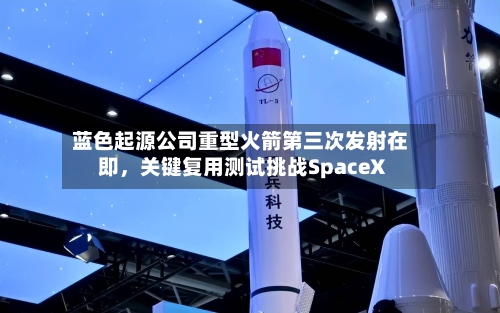 蓝色起源公司重型火箭第三次发射在即	，关键复用测试挑战SpaceX-第2张图片