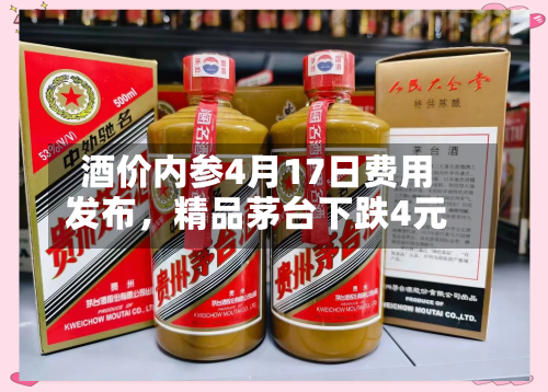 酒价内参4月17日费用发布，精品茅台下跌4元-第3张图片
