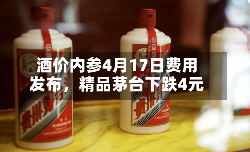 酒价内参4月17日费用发布，精品茅台下跌4元-第1张图片