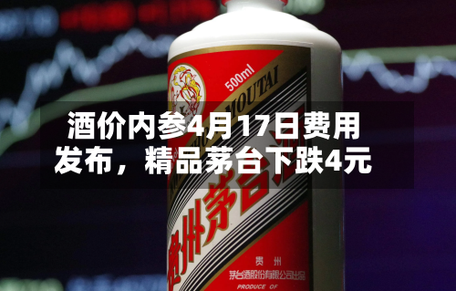 酒价内参4月17日费用发布，精品茅台下跌4元-第2张图片