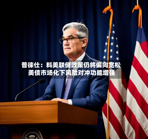 普徕仕：料美联储政策仍将偏向宽松 美债市场化下风险对冲功能增强-第1张图片