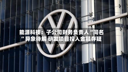 能源科技：子公司财务负责人“同名”异象待解 研发项目投入金额存疑-第2张图片