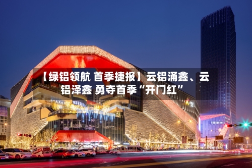 【绿铝领航 首季捷报】云铝涌鑫、云铝泽鑫 勇夺首季“开门红	”-第1张图片