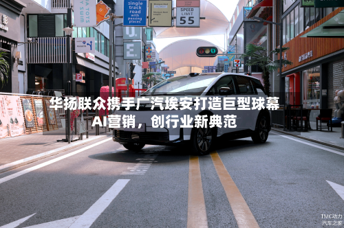 华扬联众携手广汽埃安打造巨型球幕AI营销，创行业新典范-第2张图片
