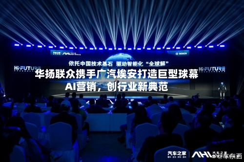 华扬联众携手广汽埃安打造巨型球幕AI营销	，创行业新典范-第1张图片