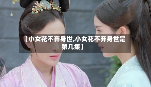 【小女花不弃身世,小女花不弃身世是第几集】-第1张图片